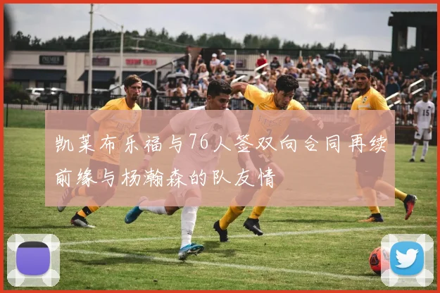 凯莱布乐福与76人签双向合同再续前缘与杨瀚森的队友情