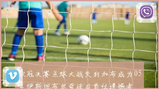 欧冠决赛点球大战失利加布成为05年伊斯坦布尔奇迹后首位遗憾者
