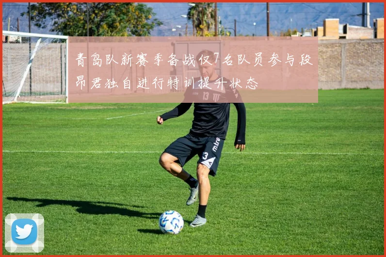 青岛队新赛季备战仅7名队员参与段昂君独自进行特训提升状态