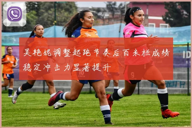 吴艳妮调整起跑节奏后百米栏成绩稳定冲击力显著提升