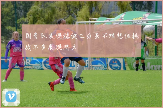 国青队表现稳健三分虽不理想但挑战不多展现潜力