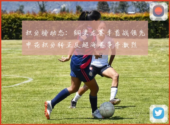 积分榜动态：铜梁龙赛季首战领先申花积分转正反超海港争夺激烈