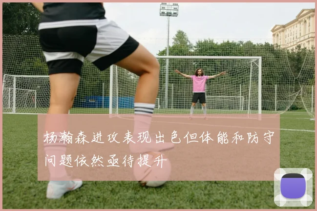 杨瀚森进攻表现出色但体能和防守问题依然亟待提升