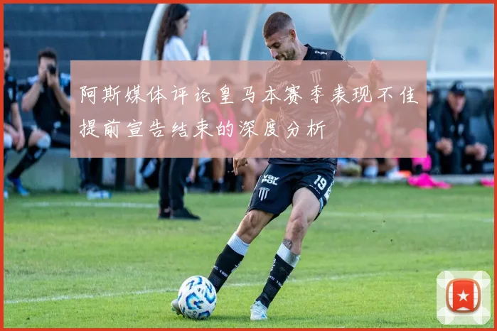 阿斯媒体评论皇马本赛季表现不佳提前宣告结束的深度分析
