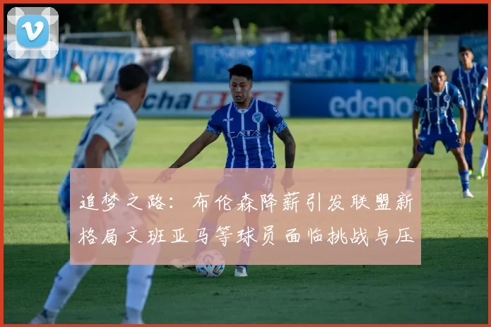 追梦之路：布伦森降薪引发联盟新格局文班亚马等球员面临挑战与压力