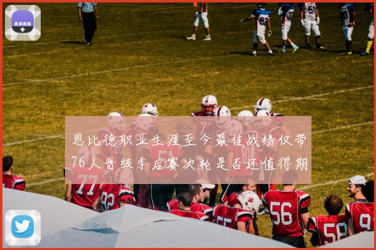 恩比德职业生涯至今最佳战绩仅带76人晋级季后赛次轮是否还值得期待