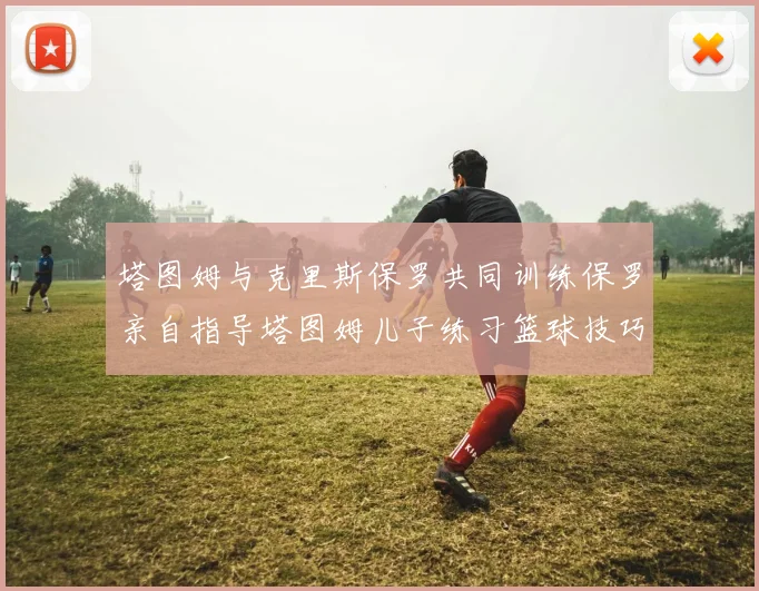 塔图姆与克里斯保罗共同训练保罗亲自指导塔图姆儿子练习篮球技巧