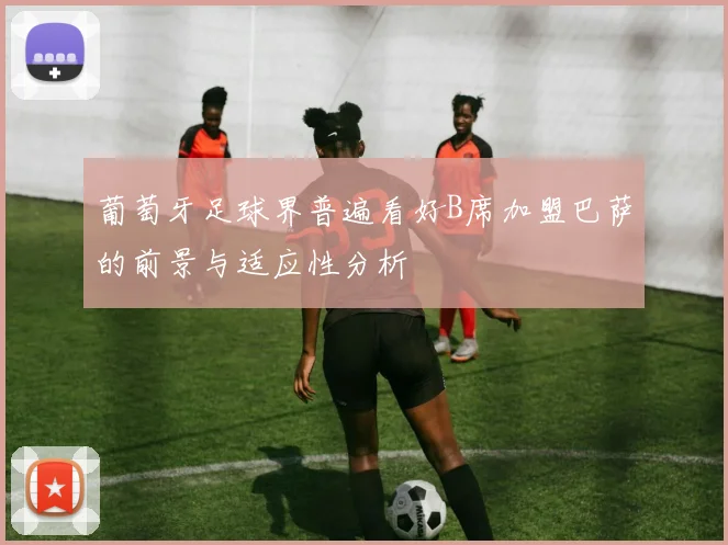 葡萄牙足球界普遍看好B席加盟巴萨的前景与适应性分析