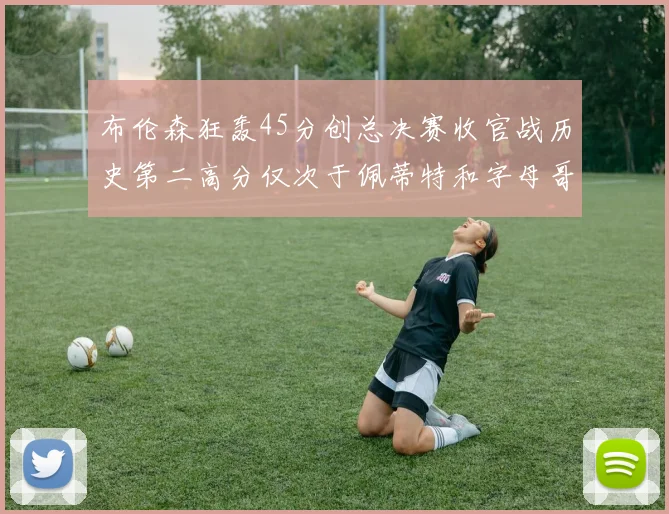 布伦森狂轰45分创总决赛收官战历史第二高分仅次于佩蒂特和字母哥