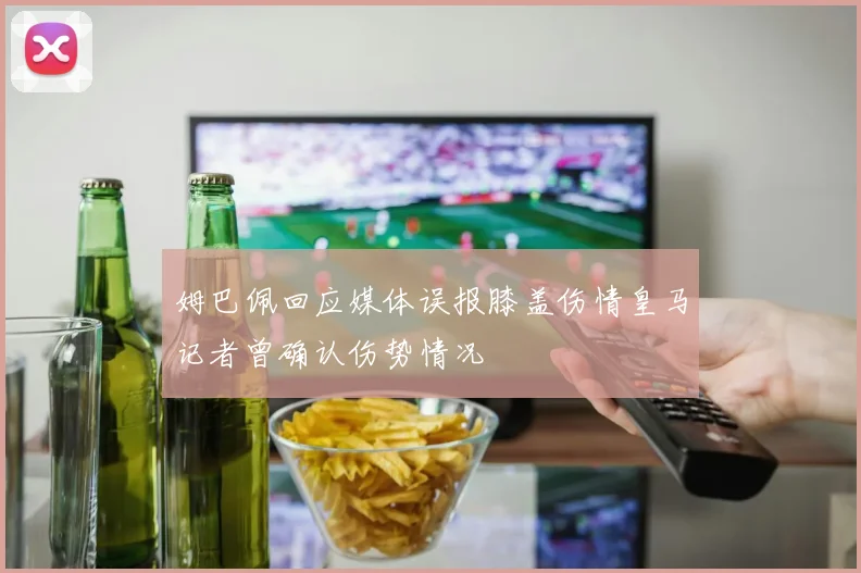 姆巴佩回应媒体误报膝盖伤情皇马记者曾确认伤势情况