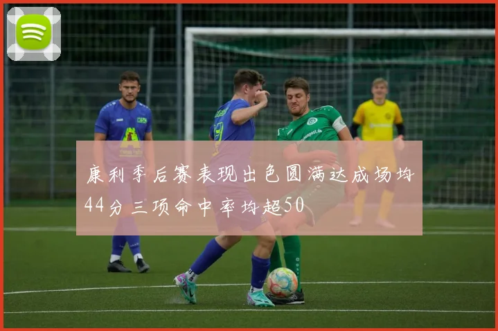 康利季后赛表现出色圆满达成场均44分三项命中率均超50
