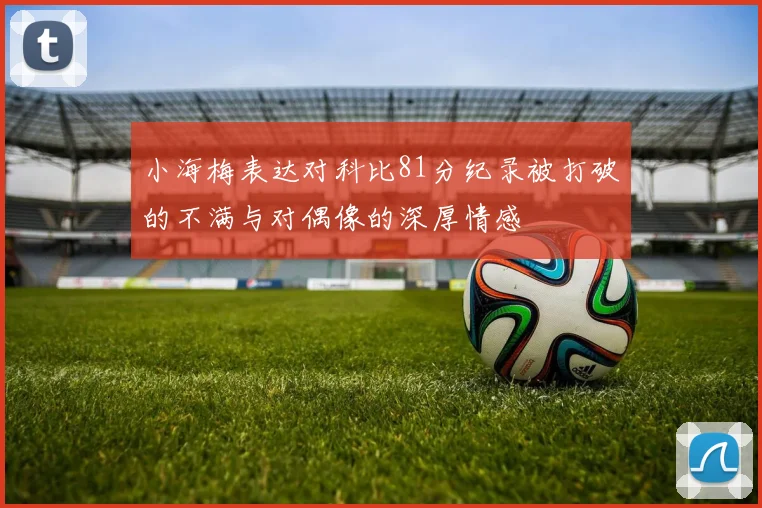 小海梅表达对科比81分纪录被打破的不满与对偶像的深厚情感
